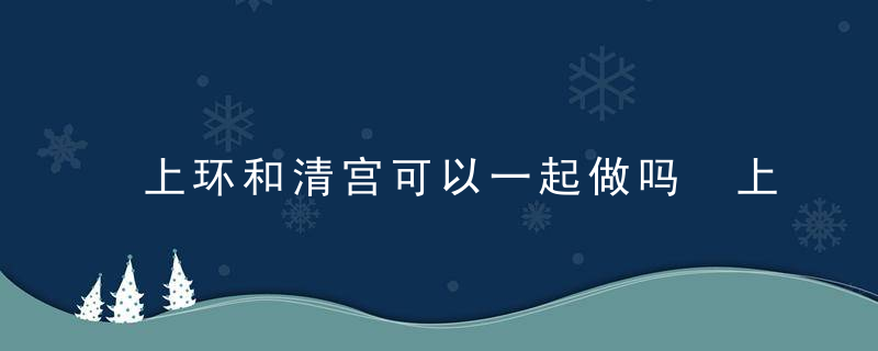 上环和清宫可以一起做吗 上环没有出血正常吗